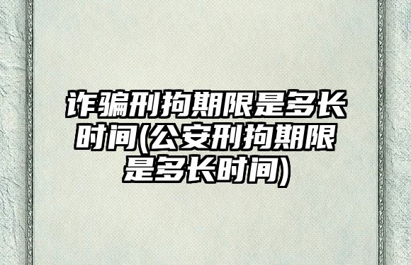 詐騙刑拘期限是多長時間(公安刑拘期限是多長時間)