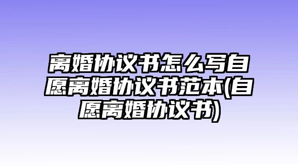 離婚協議書怎么寫自愿離婚協議書范本(自愿離婚協議書)