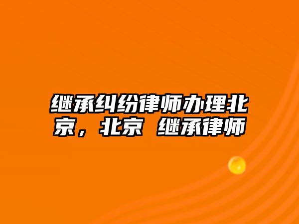 繼承糾紛律師辦理北京，北京 繼承律師