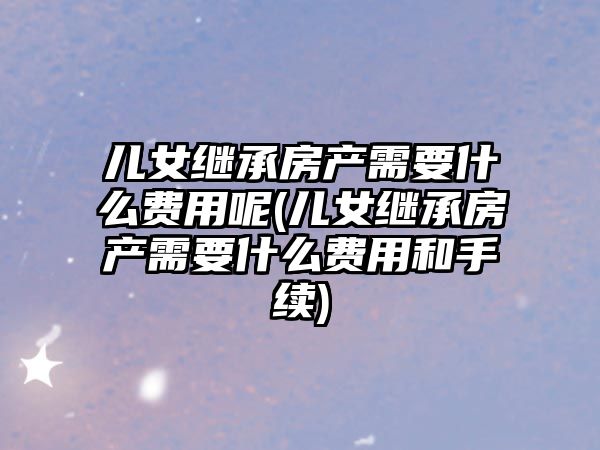 兒女繼承房產需要什么費用呢(兒女繼承房產需要什么費用和手續)