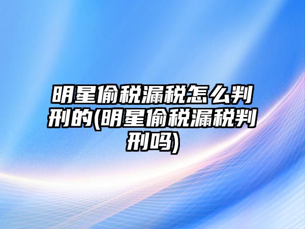 明星偷稅漏稅怎么判刑的(明星偷稅漏稅判刑嗎)