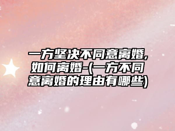 一方堅決不同意離婚,如何離婚-(一方不同意離婚的理由有哪些)