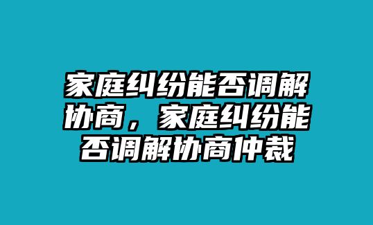 家庭糾紛能否調解協商，家庭糾紛能否調解協商仲裁