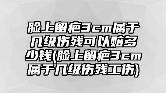 臉上留疤3cm屬于幾級傷殘可以賠多少錢(臉上留疤3cm屬于幾級傷殘工傷)