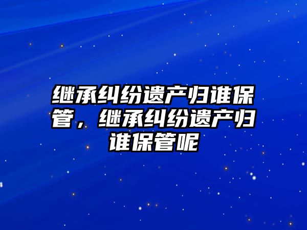 繼承糾紛遺產歸誰保管，繼承糾紛遺產歸誰保管呢