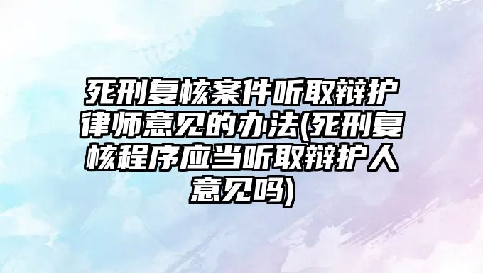 死刑復核案件聽取辯護律師意見的辦法(死刑復核程序應當聽取辯護人意見嗎)