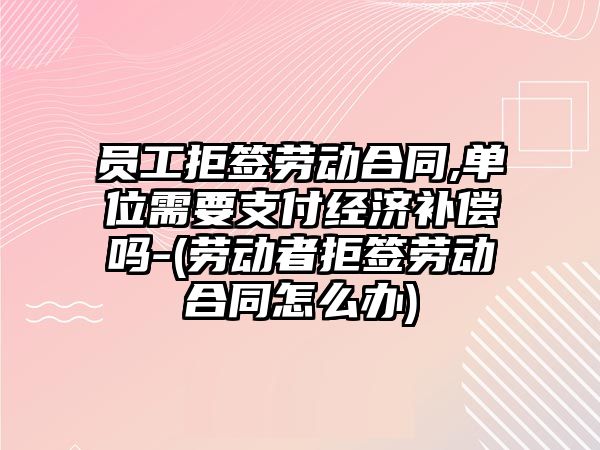 員工拒簽勞動合同,單位需要支付經濟補償嗎-(勞動者拒簽勞動合同怎么辦)