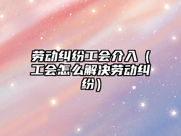 勞動糾紛工會介入（工會怎么解決勞動糾紛）