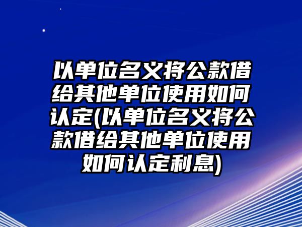 以單位名義將公款借給其他單位使用如何認定(以單位名義將公款借給其他單位使用如何認定利息)