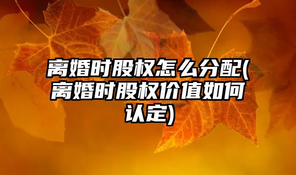 離婚時股權怎么分配(離婚時股權價值如何認定)