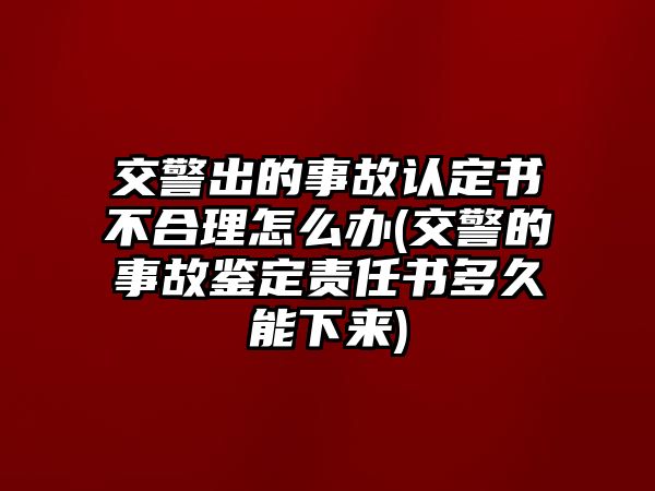 交警出的事故認(rèn)定書不合理怎么辦(交警的事故鑒定責(zé)任書多久能下來)