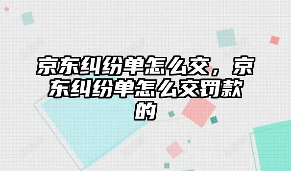 京東糾紛單怎么交，京東糾紛單怎么交罰款的