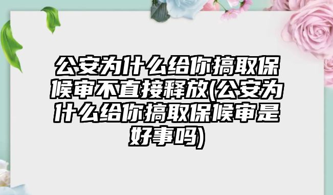 公安為什么給你搞取保候審不直接釋放(公安為什么給你搞取保候審是好事嗎)