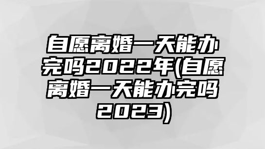 自愿離婚一天能辦完嗎2022年(自愿離婚一天能辦完嗎2023)