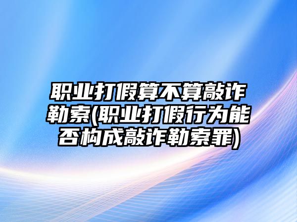 職業(yè)打假算不算敲詐勒索(職業(yè)打假行為能否構(gòu)成敲詐勒索罪)