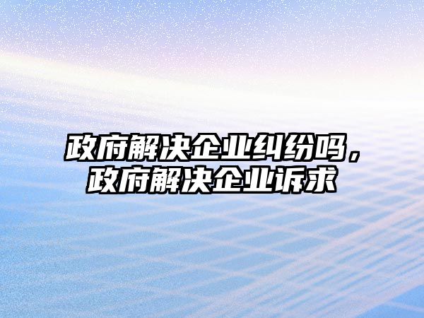 政府解決企業(yè)糾紛嗎，政府解決企業(yè)訴求