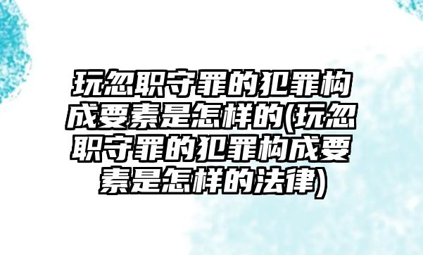 玩忽職守罪的犯罪構成要素是怎樣的(玩忽職守罪的犯罪構成要素是怎樣的法律)