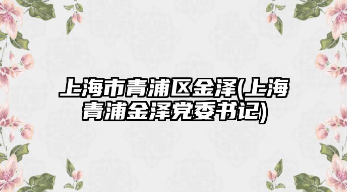 上海市青浦區金澤(上海青浦金澤黨委書記)