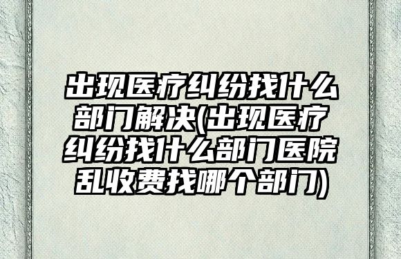 出現醫療糾紛找什么部門解決(出現醫療糾紛找什么部門醫院亂收費找哪個部門)