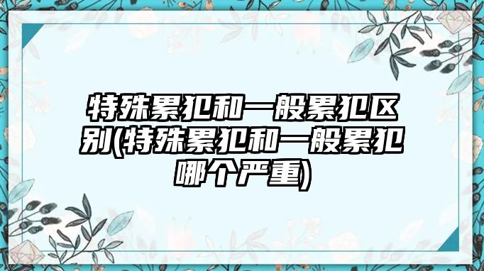 特殊累犯和一般累犯區(qū)別(特殊累犯和一般累犯哪個(gè)嚴(yán)重)