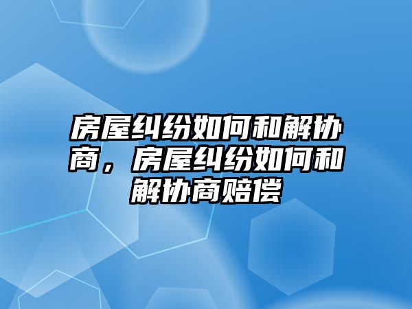 房屋糾紛如何和解協商，房屋糾紛如何和解協商賠償