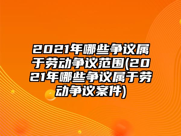 2021年哪些爭議屬于勞動爭議范圍(2021年哪些爭議屬于勞動爭議案件)