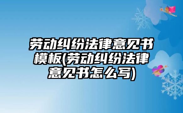 勞動糾紛法律意見書模板(勞動糾紛法律意見書怎么寫)