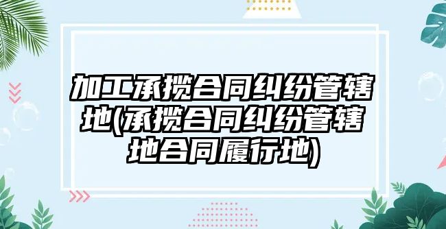 加工承攬合同糾紛管轄地(承攬合同糾紛管轄地合同履行地)