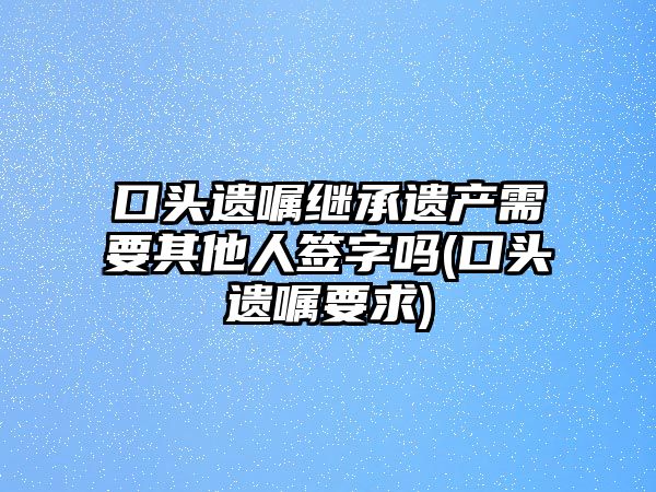 口頭遺囑繼承遺產(chǎn)需要其他人簽字嗎(口頭遺囑要求)