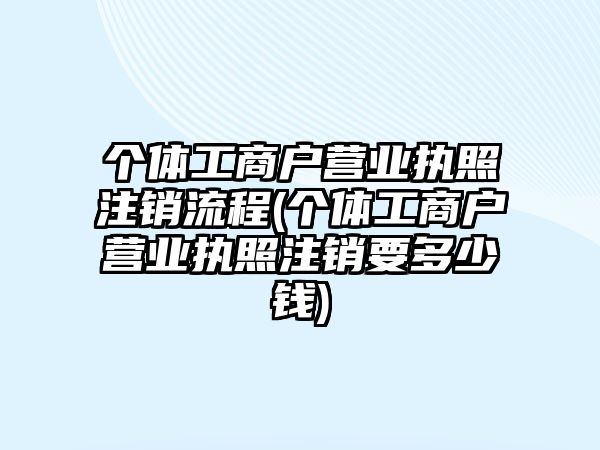 個體工商戶營業(yè)執(zhí)照注銷流程(個體工商戶營業(yè)執(zhí)照注銷要多少錢)