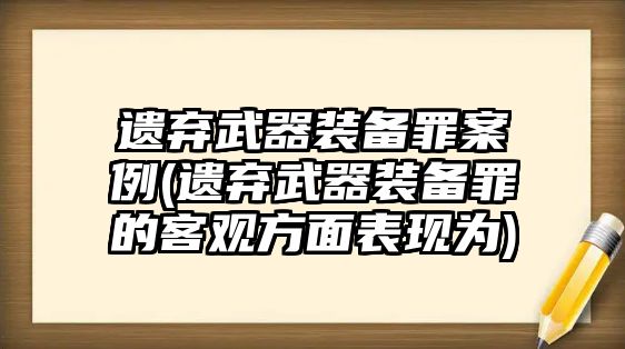 遺棄武器裝備罪案例(遺棄武器裝備罪的客觀方面表現為)