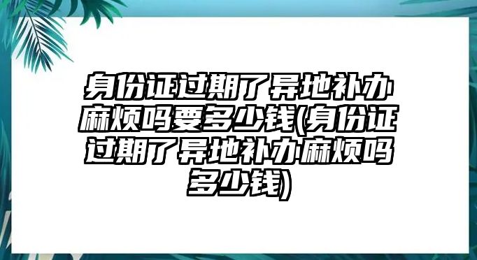 身份證過期了異地補(bǔ)辦麻煩嗎要多少錢(身份證過期了異地補(bǔ)辦麻煩嗎多少錢)