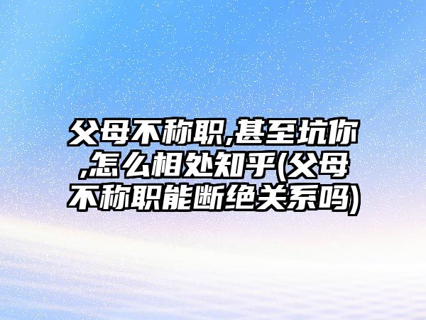 父母不稱職,甚至坑你,怎么相處知乎(父母不稱職能斷絕關(guān)系嗎)