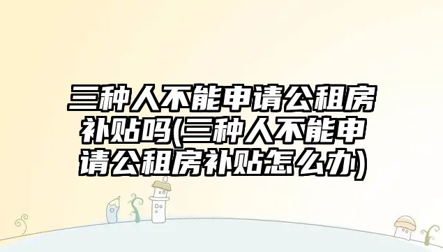 三種人不能申請公租房補貼嗎(三種人不能申請公租房補貼怎么辦)