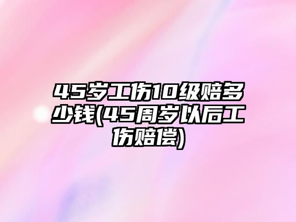 45歲工傷10級(jí)賠多少錢(45周歲以后工傷賠償)