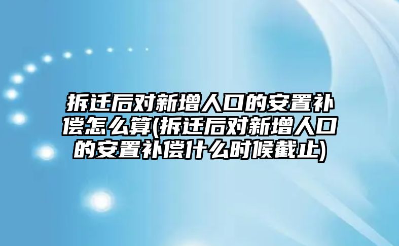 拆遷后對新增人口的安置補償怎么算(拆遷后對新增人口的安置補償什么時候截止)