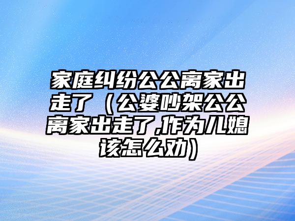 家庭糾紛公公離家出走了（公婆吵架公公離家出走了,作為兒媳該怎么勸）