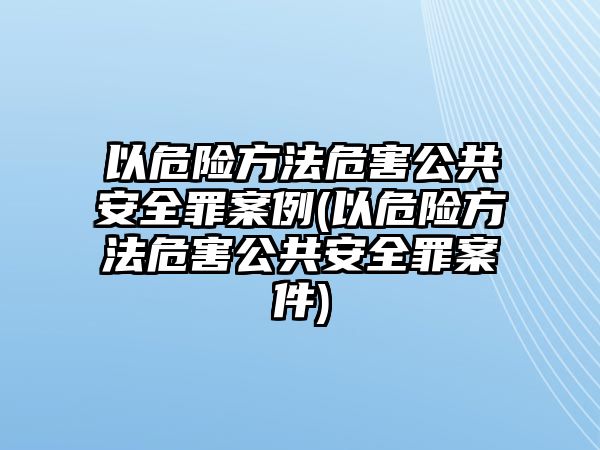 以危險方法危害公共安全罪案例(以危險方法危害公共安全罪案件)