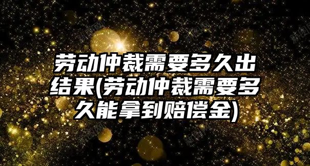 勞動仲裁需要多久出結果(勞動仲裁需要多久能拿到賠償金)