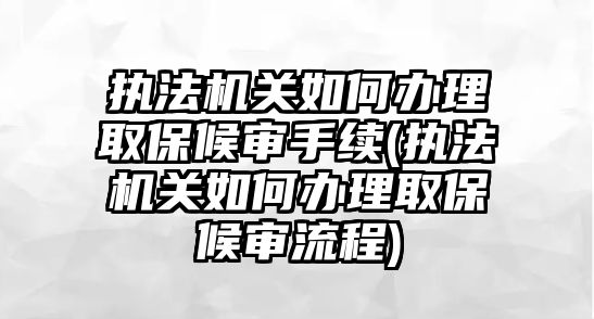 執法機關如何辦理取保候審手續(執法機關如何辦理取保候審流程)