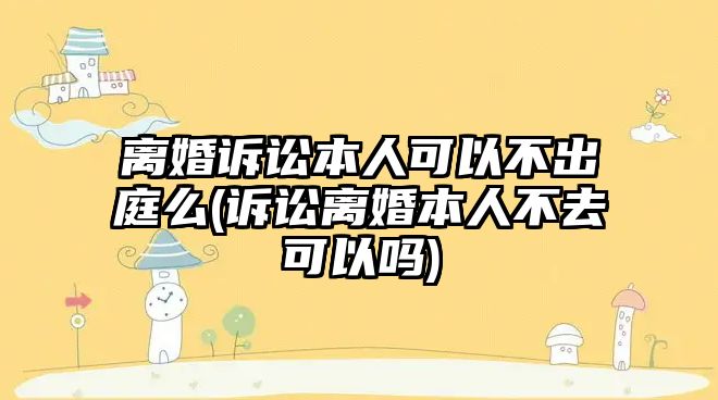 離婚訴訟本人可以不出庭么(訴訟離婚本人不去可以嗎)