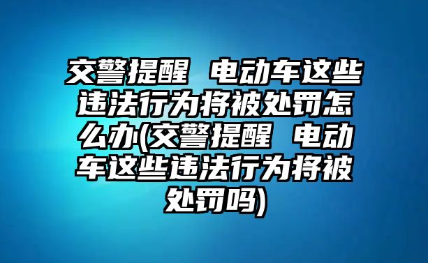 交警提醒 電動車這些違法行為將被處罰怎么辦(交警提醒 電動車這些違法行為將被處罰嗎)