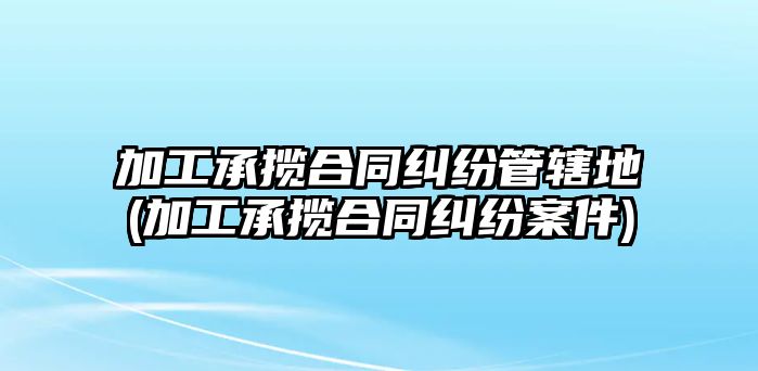 加工承攬合同糾紛管轄地(加工承攬合同糾紛案件)