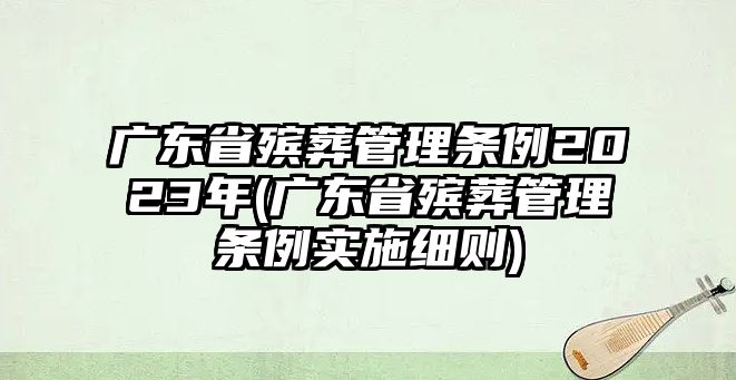 廣東省殯葬管理條例2023年(廣東省殯葬管理條例實施細則)