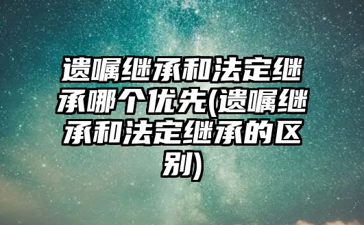 遺囑繼承和法定繼承哪個優先(遺囑繼承和法定繼承的區別)