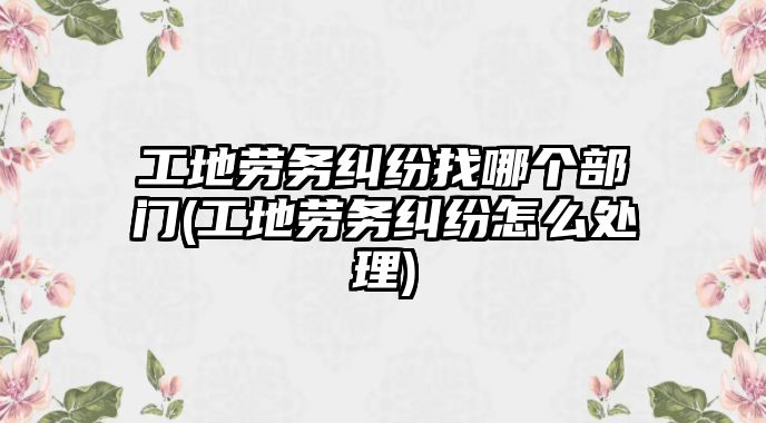 工地勞務糾紛找哪個部門(工地勞務糾紛怎么處理)