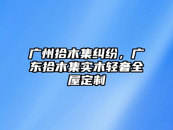 廣州拾木集糾紛，廣東拾木集實木輕奢全屋定制