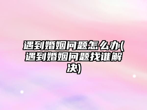 遇到婚姻問題怎么辦(遇到婚姻問題找誰解決)