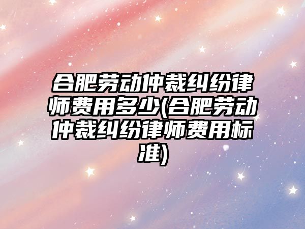 合肥勞動仲裁糾紛律師費用多少(合肥勞動仲裁糾紛律師費用標準)