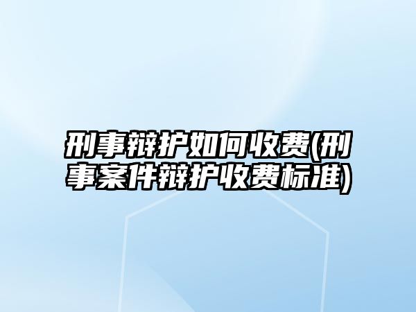 刑事辯護如何收費(刑事案件辯護收費標準)